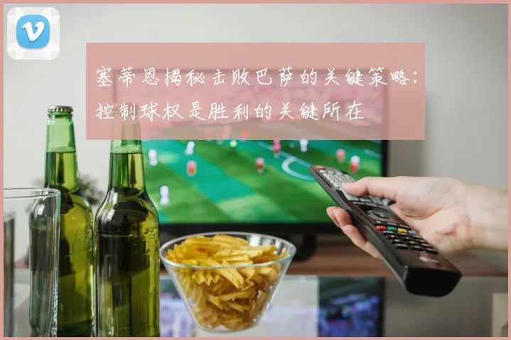 塞蒂恩揭秘击败巴萨的关键策略：控制球权是胜利的关键所在