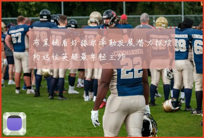 布莱顿看好赫尔泽勒发展潜力拟续约这位英超最年轻主帅