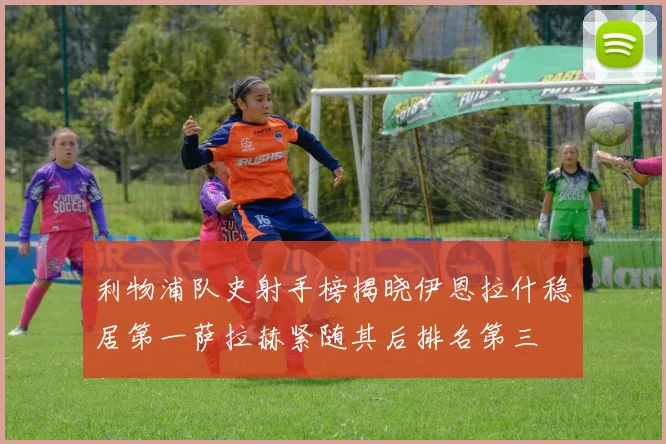 利物浦队史射手榜揭晓伊恩拉什稳居第一萨拉赫紧随其后排名第三