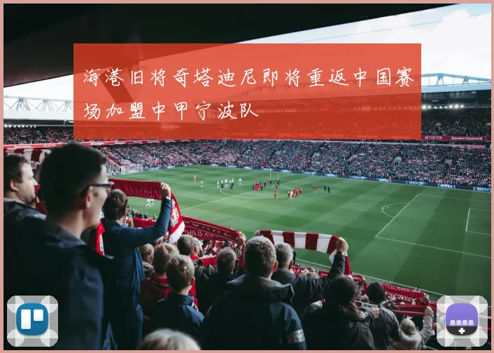 海港旧将奇塔迪尼即将重返中国赛场加盟中甲宁波队