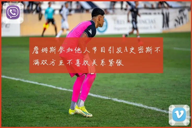 詹姆斯参加他人节目引发A史密斯不满双方互不喜欢关系紧张